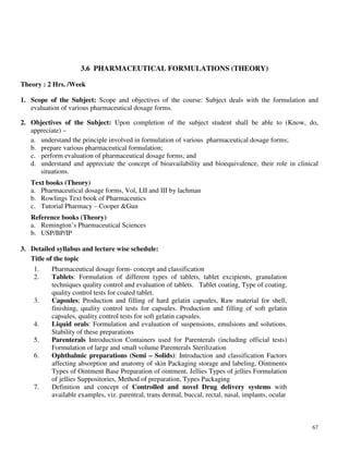67
3.6 PHARMACEUTICAL FORMULATIONS (THEORY)
Theory : 2 Hrs. /Week
1. Scope of the Subject: Scope and objectives of the course: Subject deals with the formulation and
evaluation of various pharmaceutical dosage forms.
2. Objectives of the Subject: Upon completion of the subject student shall be able to (Know, do,
appreciate) –
a. understand the principle involved in formulation of various pharmaceutical dosage forms;
b. prepare various pharmaceutical formulation;
c. perform evaluation of pharmaceutical dosage forms; and
d. understand and appreciate the concept of bioavailability and bioequivalence, their role in clinical
situations.
Text books (Theory)
a. Pharmaceutical dosage forms, Vol, I,II and III by lachman
b. Rowlings Text book of Pharmaceutics
c. Tutorial Pharmacy – Cooper &Gun
Reference books (Theory)
a. Remington’s Pharmaceutical Sciences
b. USP/BP/IP
3. Detailed syllabus and lecture wise schedule:
Title of the topic
1. Pharmaceutical dosage form- concept and classification
2. Tablets: Formulation of different types of tablets, tablet excipients, granulation
techniques quality control and evaluation of tablets. Tablet coating, Type of coating,
quality control tests for coated tablet.
3. Capsules; Production and filling of hard gelatin capsules, Raw material for shell,
finishing, quality control tests for capsules. Production and filling of soft gelatin
capsules, quality control tests for soft gelatin capsules.
4. Liquid orals: Formulation and evaluation of suspensions, emulsions and solutions.
Stability of these preparations
5. Parenterals Introduction Containers used for Parenterals (including official tests)
Formulation of large and small volume Parenterals Sterilization
6. Ophthalmic preparations (Semi – Solids): Introduction and classification Factors
affecting absorption and anatomy of skin Packaging storage and labeling, Ointments
Types of Ointment Base Preparation of ointment, Jellies Types of jellies Formulation
of jellies Suppositories, Method of preparation, Types Packaging
7. Definition and concept of Controlled and novel Drug delivery systems with
available examples, viz. parentral, trans dermal, buccal, rectal, nasal, implants, ocular
 
