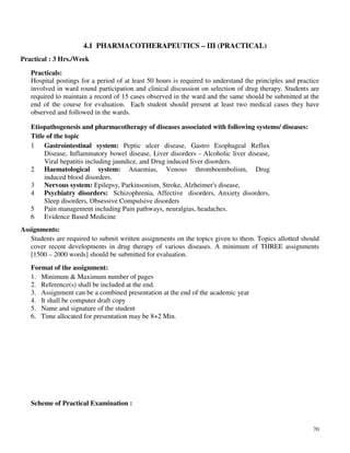 70
4.1 PHARMACOTHERAPEUTICS – III (PRACTICAL)
Practical : 3 Hrs./Week
Practicals:
Hospital postings for a period of at least 50 hours is required to understand the principles and practice
involved in ward round participation and clinical discussion on selection of drug therapy. Students are
required to maintain a record of 15 cases observed in the ward and the same should be submitted at the
end of the course for evaluation. Each student should present at least two medical cases they have
observed and followed in the wards.
Etiopathogenesis and pharmacotherapy of diseases associated with following systems/ diseases:
Title of the topic
Assignments:
Students are required to submit written assignments on the topics given to them. Topics allotted should
cover recent developments in drug therapy of various diseases. A minimum of THREE assignments
[1500 – 2000 words] should be submitted for evaluation.
Format of the assignment:
1. Minimum & Maximum number of pages
2. Reference(s) shall be included at the end.
3. Assignment can be a combined presentation at the end of the academic year
4. It shall be computer draft copy
5. Name and signature of the student
6. Time allocated for presentation may be 8+2 Min.
Scheme of Practical Examination :
1 Gastrointestinal system: Peptic ulcer disease, Gastro Esophageal Reflux
Disease, Inflammatory bowel disease, Liver disorders - Alcoholic liver disease,
Viral hepatitis including jaundice, and Drug induced liver disorders.
2 Haematological system: Anaemias, Venous thromboembolism, Drug
induced blood disorders.
3 Nervous system: Epilepsy, Parkinsonism, Stroke, Alzheimer's disease,
4 Psychiatry disorders: Schizophrenia, Affective disorders, Anxiety disorders,
Sleep disorders, Obsessive Compulsive disorders
5 Pain management including Pain pathways, neuralgias, headaches.
6 Evidence Based Medicine
 