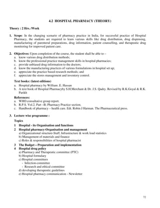 72
4.2 HOSPITAL PHARMACY (THEORY)
Theory : 2 Hrs. /Week
1. Scope: In the changing scenario of pharmacy practice in India, for successful practice of Hospital
Pharmacy, the students are required to learn various skills like drug distribution, drug dispensing,
manufacturing of parenteral preparations, drug information, patient counselling, and therapeutic drug
monitoring for improved patient care.
2. Objectives: Upon completion of the course, the student shall be able to –
a. know various drug distribution methods;
b. know the professional practice management skills in hospital pharmacies;
c. provide unbiased drug information to the doctors;
d. know the manufacturing practices of various formulations in hospital set up;
e. appreciate the practice based research methods; and
f. appreciate the stores management and inventory control.
Text books: (latest editions)
a. Hospital pharmacy by William .E. Hassan
b. A text book of Hospital Pharmacyby S.H.Merchant & Dr. J.S. Qadry. Revised by R.K.Goyal & R.K.
Parikh
References:
a. WHO consultative group report.
b. R.P.S. Vol.2. Part –B; Pharmacy Practice section.
c. Handbook of pharmacy – health care. Edt. Robin J Harman. The Pharmaceutical press.
3. Lecture wise programme :
Topics
1 Hospital - its Organisation and functions
2 Hospital pharmacy-Organisation and management
a) Organizational structure-Staff, Infrastructure & work load statistics
b) Management of materials and finance
c) Roles & responsibilities of hospital pharmacist
3 The Budget – Preparation and implementation
4 Hospital drug policy
a) Pharmacy and Therapeutic committee (PTC)
b) Hospital formulary
c) Hospital committees
- Infection committee
- Research and ethical committee
d) developing therapeutic guidelines
e) Hospital pharmacy communication - Newsletter
 