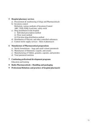 73
5 Hospital pharmacy services
a) Procurement & warehousing of drugs and Pharmaceuticals
b) Inventory control
Definition, various methods of Inventory Control
ABC, VED, EOQ, Lead time, safety stock
c) Drug distribution in the hospital
i) Individual prescription method
ii) Floor stock method
iii) Unit dose drug distribution method
d) Distribution of Narcotic and other controlled substances
e) Central sterile supply services – Role of pharmacist
6 Manufacture of Pharmaceutical preparations
a) Sterile formulations – large and small volume parenterals
b) Manufacture of Ointments, Liquids, and creams
c) Manufacturing of Tablets, granules, capsules, and powders
d) Total parenteral nutrition
7 Continuing professional development programs
Education and training
8 Radio Pharmaceuticals – Handling and packaging
9 Professional Relations and practices of hospital pharmacist
 
