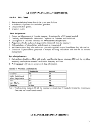 74
4.2 HOSPITAL PHARMACY (PRACTICAL)
Practical : 3 Hrs./Week
1. Assessment of drug interactions in the given prescriptions
2. Manufacture of parenteral formulations, powders.
3. Drug information queries.
4. Inventory control
List of Assignments:
1. Design and Management of Hospital pharmacy department for a 300 bedded hospital.
2. Pharmacy and Therapeutics committee – Organization, functions, and limitations.
3. Development of a hospital formulary for 300 bedded teaching hospital
4. Preparation of ABC analysis of drugs sold in one month from the pharmacy.
5. Different phases of clinical trials with elements to be evaluated.
6. Various sources of drug information and systematic approach to provide unbiased drug information.
7. Evaluation of prescriptions generated in hospital for drug interactions and find out the suitable
management.
Special requirements:
1. Each college should sign MoU with nearby local hospital having minimum 150 beds for providing
necessary training to the students’ on hospital pharmacy activities.
2. Well equipped with various resources of drug information.
Scheme of Practical Examination:
Sessionals Annual
Synopsis 05 15
Major Experiment 10 25
Minor Experiment 03 15
Viva 02 15
Max Marks 20 70
Duration 03hrs 04hrs
Note : Total sessional marks is 30 (20 for practical sessional plus 10 marks for regularity, promptness,
viva-voce and record maintenance).
4.3 CLINICAL PHARMACY (THEORY)
 