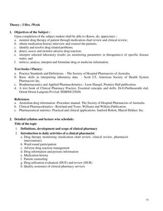 75
Theory : 3 Hrs. /Week
1. Objectives of the Subject :
Upon completion of the subject student shall be able to (Know, do, appreciate) –
a. monitor drug therapy of patient through medication chart review and clinical review;
b. obtain medication history interview and counsel the patients;
c. identify and resolve drug related problems;
d. detect, assess and monitor adverse drug reaction;
e. interpret selected laboratory results (as monitoring parameters in therapeutics) of specific disease
states; and
f. retrieve, analyse, interpret and formulate drug or medicine information.
Text books (Theory)
a. Practice Standards and Definitions - The Society of Hospital Pharmacists of Australia.
b. Basic skills in interpreting laboratory data - Scott LT, American Society of Health System
Pharmacists Inc.
c. Biopharmaceutics and Applied Pharmacokinetics - Leon Shargel, Prentice Hall publication.
d. A text book of Clinical Pharmacy Practice; Essential concepts and skills, Dr.G.Parthasarathi etal,
Orient Orient Langram Pvt.Ltd. ISSBN8125026
References
a. Australian drug information -Procedure manual. The Society of Hospital Pharmacists of Australia.
b. Clinical Pharmacokinetics - Rowland and Tozer, Williams and Wilkins Publication.
c. Pharmaceutical statistics. Practical and clinical applications. Sanford Bolton, Marcel Dekker, Inc.
2. Detailed syllabus and lecture wise schedule:
Title of the topic
1. Definitions, development and scope of clinical pharmacy
2. Introduction to daily activities of a clinical pharmacist
a. Drug therapy monitoring (medication chart review, clinical review, pharmacist
interventions)
b. Ward round participation
c. Adverse drug reaction management
d. Drug information and poisons information
e. Medication history
f. Patient counseling
g. Drug utilisation evaluation (DUE) and review (DUR)
h. Quality assurance of clinical pharmacy services
 