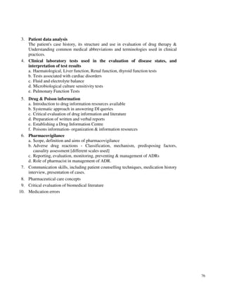 76
3. Patient data analysis
The patient's case history, its structure and use in evaluation of drug therapy &
Understanding common medical abbreviations and terminologies used in clinical
practices.
4. Clinical laboratory tests used in the evaluation of disease states, and
interpretation of test results
a. Haematological, Liver function, Renal function, thyroid function tests
b. Tests associated with cardiac disorders
c. Fluid and electrolyte balance
d. Microbiological culture sensitivity tests
e. Pulmonary Function Tests
5. Drug & Poison information
a. Introduction to drug information resources available
b. Systematic approach in answering DI queries
c. Critical evaluation of drug information and literature
d. Preparation of written and verbal reports
e. Establishing a Drug Information Centre
f. Poisons information- organization & information resources
6. Pharmacovigilance
a. Scope, definition and aims of pharmacovigilance
b. Adverse drug reactions - Classification, mechanism, predisposing factors,
causality assessment [different scales used]
c. Reporting, evaluation, monitoring, preventing & management of ADRs
d. Role of pharmacist in management of ADR.
7. Communication skills, including patient counselling techniques, medication history
interview, presentation of cases.
8. Pharmaceutical care concepts
9. Critical evaluation of biomedical literature
10. Medication errors
 