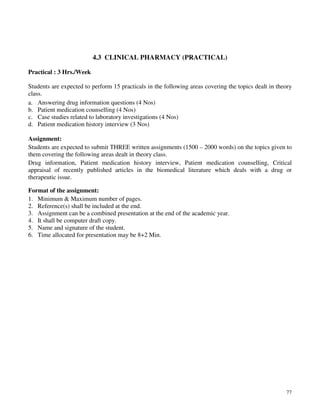 77
4.3 CLINICAL PHARMACY (PRACTICAL)
Practical : 3 Hrs./Week
Students are expected to perform 15 practicals in the following areas covering the topics dealt in theory
class.
a. Answering drug information questions (4 Nos)
b. Patient medication counselling (4 Nos)
c. Case studies related to laboratory investigations (4 Nos)
d. Patient medication history interview (3 Nos)
Assignment:
Students are expected to submit THREE written assignments (1500 – 2000 words) on the topics given to
them covering the following areas dealt in theory class.
Drug information, Patient medication history interview, Patient medication counselling, Critical
appraisal of recently published articles in the biomedical literature which deals with a drug or
therapeutic issue.
Format of the assignment:
1. Minimum & Maximum number of pages.
2. Reference(s) shall be included at the end.
3. Assignment can be a combined presentation at the end of the academic year.
4. It shall be computer draft copy.
5. Name and signature of the student.
6. Time allocated for presentation may be 8+2 Min.
 
