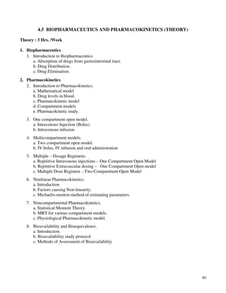 80
4.5 BIOPHARMACEUTICS AND PHARMACOKINETICS (THEORY)
Theory : 3 Hrs. /Week
1. Biopharmaceutics
1. Introduction to Biopharmaceutics
a. Absorption of drugs from gastrointestinal tract.
b. Drug Distribution.
c. Drug Elimination.
2. Pharmacokinetics
2. Introduction to Pharmacokinetics.
a. Mathematical model
b. Drug levels in blood.
c. Pharmacokinetic model
d. Compartment models
e. Pharmacokinetic study.
3. One compartment open model.
a. Intravenous Injection (Bolus)
b. Intravenous infusion.
4. Multicompartment models.
a. Two compartment open model.
b. IV bolus, IV infusion and oral administration
5. Multiple – Dosage Regimens.
a. Repititive Intravenous injections – One Compartment Open Model
b. Repititive Extravascular dosing – One Compartment Open model
c. Multiple Dose Regimen – Two Compartment Open Model
6. Nonlinear Pharmacokinetics.
a. Introduction
b. Factors causing Non-linearity.
c. Michaelis-menton method of estimating parameters.
7. Noncompartmental Pharmacokinetics.
a. Statistical Moment Theory.
b. MRT for various compartment models.
c. Physiological Pharmacokinetic model.
8. Bioavailability and Bioequivalence.
a. Introduction.
b. Bioavailability study protocol.
c. Methods of Assessment of Bioavailability
 
