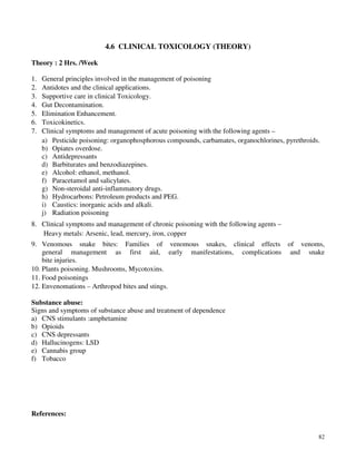 82
4.6 CLINICAL TOXICOLOGY (THEORY)
Theory : 2 Hrs. /Week
1. General principles involved in the management of poisoning
2. Antidotes and the clinical applications.
3. Supportive care in clinical Toxicology.
4. Gut Decontamination.
5. Elimination Enhancement.
6. Toxicokinetics.
7. Clinical symptoms and management of acute poisoning with the following agents –
a) Pesticide poisoning: organophosphorous compounds, carbamates, organochlorines, pyrethroids.
b) Opiates overdose.
c) Antidepressants
d) Barbiturates and benzodiazepines.
e) Alcohol: ethanol, methanol.
f) Paracetamol and salicylates.
g) Non-steroidal anti-inflammatory drugs.
h) Hydrocarbons: Petroleum products and PEG.
i) Caustics: inorganic acids and alkali.
j) Radiation poisoning
8. Clinical symptoms and management of chronic poisoning with the following agents –
Heavy metals: Arsenic, lead, mercury, iron, copper
9. Venomous snake bites: Families of venomous snakes, clinical effects of venoms,
general management as first aid, early manifestations, complications and snake
bite injuries.
10. Plants poisoning. Mushrooms, Mycotoxins.
11. Food poisonings
12. Envenomations – Arthropod bites and stings.
Substance abuse:
Signs and symptoms of substance abuse and treatment of dependence
a) CNS stimulants :amphetamine
b) Opioids
c) CNS depressants
d) Hallucinogens: LSD
e) Cannabis group
f) Tobacco
References:
 