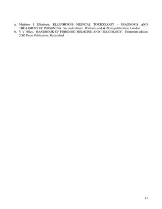 83
a. Matthew J Ellenhorn. ELLENHORNS MEDICAL TOXICOLOGY – DIAGNOSIS AND
TREATMENT OF POISONING. Second edition. Williams and Willkins publication, London
b. V V Pillay. HANDBOOK OF FORENSIC MEDICINE AND TOXICOLOGY. Thirteenth edition
2003 Paras Publication, Hyderabad
 