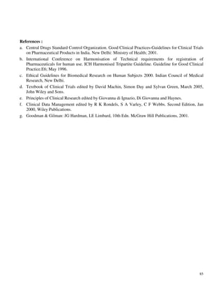 85
References :
a. Central Drugs Standard Control Organization. Good Clinical Practices-Guidelines for Clinical Trials
on Pharmaceutical Products in India. New Delhi: Ministry of Health; 2001.
b. International Conference on Harmonisation of Technical requirements for registration of
Pharmaceuticals for human use. ICH Harmonised Tripartite Guideline. Guideline for Good Clinical
Practice.E6; May 1996.
c. Ethical Guidelines for Biomedical Research on Human Subjects 2000. Indian Council of Medical
Research, New Delhi.
d. Textbook of Clinical Trials edited by David Machin, Simon Day and Sylvan Green, March 2005,
John Wiley and Sons.
e. Principles of Clinical Research edited by Giovanna di Ignazio, Di Giovanna and Haynes.
f. Clinical Data Management edited by R K Rondels, S A Varley, C F Webbs. Second Edition, Jan
2000, Wiley Publications.
g. Goodman & Gilman: JG Hardman, LE Limbard, 10th Edn. McGraw Hill Publications, 2001.
 