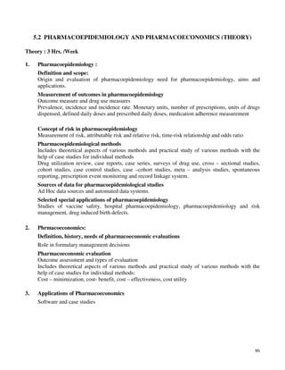 86
5.2 PHARMACOEPIDEMIOLOGY AND PHARMACOECONOMICS (THEORY)
Theory : 3 Hrs. /Week
1. Pharmacoepidemiology :
Definition and scope:
Origin and evaluation of pharmacoepidemiology need for pharmacoepidemiology, aims and
applications.
Measurement of outcomes in pharmacoepidemiology
Outcome measure and drug use measures
Prevalence, incidence and incidence rate. Monetary units, number of prescriptions, units of drugs
dispensed, defined daily doses and prescribed daily doses, medication adherence measurement
Concept of risk in pharmacoepidemiology
Measurement of risk, attributable risk and relative risk, time-risk relationship and odds ratio
Pharmacoepidemiological methods
Includes theoretical aspects of various methods and practical study of various methods with the
help of case studies for individual methods
Drug utilization review, case reports, case series, surveys of drug use, cross – sectional studies,
cohort studies, case control studies, case –cohort studies, meta – analysis studies, spontaneous
reporting, prescription event monitoring and record linkage system.
Sources of data for pharmacoepidemiological studies
Ad Hoc data sources and automated data systems.
Selected special applications of pharmacoepidemiology
Studies of vaccine safety, hospital pharmacoepidemiology, pharmacoepidemiology and risk
management, drug induced birth defects.
2. Phrmacoeconomics:
Definition, history, needs of pharmacoeconomic evaluations
Role in formulary management decisions
Pharmacoeconomic evaluation
Outcome assessment and types of evaluation
Includes theoretical aspects of various methods and practical study of various methods with the
help of case studies for individual methods:
Cost – minimization, cost- benefit, cost – effectiveness, cost utility
3. Applications of Pharmacoeconomics
Software and case studies
 
