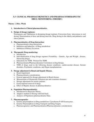 87
5.3 CLINICAL PHARMACOKINETICS AND PHARMACOTHERAPEUTIC
DRUG MONITORING (THEORY)
Theory : 2 Hrs. /Week
1. Introduction to Clinical pharmacokinetics.
2. Design of dosage regimens:
Nomograms and Tabulations in designing dosage regimen, Conversion from intravenous to oral
dosing, Determination of dose and dosing intervals, Drug dosing in the elderly and pediatrics and
obese patients.
3. Pharmacokinetics of Drug Interaction:
a. Pharmacokinetic drug interactions
b. Inhibition and Induction of Drug metabolism
c. Inhibition of Biliary Excretion.
4. Therapeutic Drug monitoring:
a. Introduction
b. Individualization of drug dosage regimen (Variability – Genetic, Age and Weight , disease,
Interacting drugs).
c. Indications for TDM. Protocol for TDM.
d. Pharmacokinetic/Pharmacodynamic Correlation in drug therapy.
e. TDM of drugs used in the following disease conditions: cardiovascular disease, Seizure
disorders, Psychiatric conditions, and Organ transplantations.
5. Dosage adjustment in Renal and hepatic Disease.
a. Renal impairment
b. Pharmacokinetic considerations
c. General approach for dosage adjustment in Renal disease.
d. Measurement of Glomerular Filtration rate and creatinine clearance.
e. Dosage adjustment for uremic patients.
f. Extracorporeal removal of drugs.
g. Effect of Hepatic disease on pharmacokinetics.
6. Population Pharmacokinetics.
a. Introduction to Bayesian Theory.
b. Adaptive method or Dosing with feed back.
c. Analysis of Population pharmacokinetic Data.
7. Pharmacogenetics
a. Genetic polymorphism in Drug metabolism: Cytochrome P-450 Isoenzymes.
b. Genetic Polymorphism in Drug Transport and Drug Targets.
c. Pharmacogenetics and Pharmacokinetics/Pharmacodynamic considerations
 