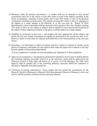 9
14. Minimum marks for passing examination.― A student shall not be declared to have passed
examination unless he or she secures at least 50% marks in each of the subjects separately in the
theory examinations, including sessional marks and at least 50% marks in each of the practical
examinations including sessional marks. The students securing 60% marks or above in aggregate in
all subjects in a single attempt at the Pharm.D. or as the case may be, Pharm. D. (Post
Baccalaureate) course examination shall be declared to have passed in first class. Students securing
75% marks or above in any subject or subjects shall be declared to have passed with distinction in
the subject or those subjects provided he or she passes in all the subjects in a single attempt.
15. Eligibility for promotion to next year.― All students who have appeared for all the subjects and
passed the first year annual examination are eligible for promotion to the second year and, so on.
However, failure in more than two subjects shall debar him or her from promotion to the next year
classes.
16. Internship.― (1) Internship is a phase of training wherein a student is expected to conduct actual
practice of pharmacy and health care and acquires skills under the supervision so that he or she may
become capable of functioning independently.
(2) Every student has to undergo one year internship as per Appendix-C to these regulations.
17. Approval of examinations.― Examinations mentioned in regulations 10 to12 and 14 shall be held by
the examining authority hereinafter referred to as the university, which shall be approved by the
Pharmacy Council of India under sub-section (2) of section 12 of the Pharmacy Act, 1948. Such
approval shall be granted only if the examining authority concerned fulfills the conditions as
specified in Appendix–D to these regulations.
18. Certificate of passing examination.― Every student who has passed the examinations for the
Pharm.D. (Doctor of Pharmacy) or Pharm.D. (Post Baccalaureate) (Doctor of Pharmacy) as the case
may be, shall be granted a certificate by the examining authority.
 
