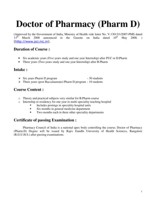 1
Doctor of Pharmacy (Pharm D)
(Approved by the Government of India, Ministry of Health vide letter No. V.13013/1/2007-PMS dated
13th
March 2008 announced in the Gazette on India dated 10th
May 2008. )
(http://www.pci.nic.in).
Duration of Course :
• Six academic years (Five years study and one year Internship) after PUC or D.Pharm
• Three years (Two years study and one year Internship) after B.Pharm
Intake :
Six years Pharm D program - 30 students
Three years (post Baccalaureate) Pharm D program - 10 students
Course Content :
o Theory and practical subjects very similar for B.Pharm course
o Internship or residency for one year in multi speciality teaching hospital
Includes postings in speciality hospital units
Six months in general medicine department
Two months each in three other speciality departments
Certificate of passing Examination :
Pharmacy Council of India is a national apex body controlling the course; Doctor of Pharmacy
(Pharm.D) Degree will be issued by Rajiv Gandhi University of Health Sciences, Bangalore
(R.G.U.H.S.) after passing examinations.
 