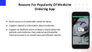 Reasons For Popularity Of Medicine
Ordering App
➢ Quick access to innumerable medicine stores
➢ Support related to information about medicines
➢ Support to medicine stores to keep a record about the
patients and medicines they ordered and thereafter
them processed in an overall easy and efficient manner.
 