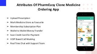 Attributes Of PharmEasy Clone Medicine
Ordering App
➢ Upload Prescription
➢ Mark Medicine Store as Favourite
➢ Membership Subscription Plan
➢ Wallet to Wallet Money Transfer
➢ Scan Credit Card for Payment
➢ VOIP Based Call Masking
➢ Real Time Chat with Support Team
 
