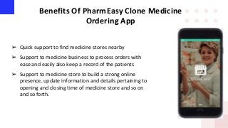 Benefits Of PharmEasy Clone Medicine
Ordering App
➢ Quick support to find medicine stores nearby
➢ Support to medicine business to process orders with
ease and easily also keep a record of the patients
➢ Support to medicine store to build a strong online
presence, update information and details pertaining to
opening and closing time of medicine store and so on
and so forth.
 