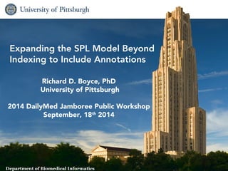 Expanding the SPL Model Beyond 
Indexing to Include Annotations 
Richard D. Boyce, PhD 
University of Pittsburgh 
2014 DailyMed Jamboree Public Workshop 
September, 18th 2014 
1 Biomedical Informatics 
Department of Biomedical Informatics 
 