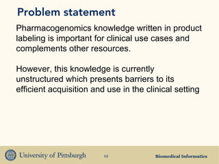 Problem statement
Pharmacogenomics knowledge written in product
labeling is important for clinical use cases and
complements other resources.

However, this knowledge is currently
unstructured which presents barriers to its
efficient acquisition and use in the clinical setting




                         12             Biomedical Informatics
 