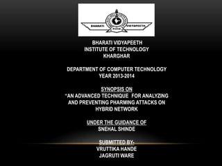 BHARATI VIDYAPEETH 
INSTITUTE OF TECHNOLOGY 
KHARGHAR 
DEPARTMENT OF COMPUTER TECHNOLOGY 
YEAR 2013-2014 
SYNOPSIS ON 
“AN ADVANCED TECHNIQUE FOR ANALYZING 
AND PREVENTING PHARMING ATTACKS ON 
HYBRID NETWORK 
UNDER THE GUIDANCE OF 
SNEHAL SHINDE 
SUBMITTED BY-VRUTTIKA 
HANDE 
JAGRUTI WARE 
 