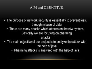 AIM and OBJECTIVE 
• The purpose of network security is essentially to prevent loss, 
through misuse of data 
• There are many attacks which attacks on the nw system. 
Basically we are focusing on pharming 
attacks 
• The main objective of our project is to analyze the attack with 
the help of java 
• Pharming attacks is analyzed with the help of java 
 