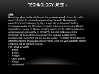 TECHNOLOGY USED:- 
JAVA 
Now-a-days all are familiar with Internet, the worldwide network of computers, which 
connects together thousands of computer all over the world. These network 
connections are increasing day by day in a rapid rate, so the network traffic is 
increasing at a pulse rate. Computers connected to the net are from many different 
manufacturers, running on different operating systems and they differ in architecture, 
computing power and capacity. By considering this point SUN Microsystems 
Corporation felt the need for a new programming language suitable for this 
heterogeneous Environment and java was the solution. This breaks barriers between 
different computers, chips and operating systems. Using java your application become 
compatible with all operating systems. 
FEATURES OF JAVA: 
• Simple 
• Secure 
• Portable 
• Object oriented 
• Robust 
• Multithreaded 
 