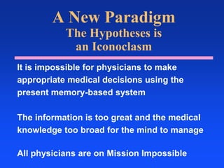 A New ParadigmThe Hypotheses isan IconoclasmIt is impossible for physicians to makeappropriate medical decisions using thepresent memory-based systemThe information is too great and the medicalknowledge too broad for the mind to manageAll physicians are on Mission Impossible