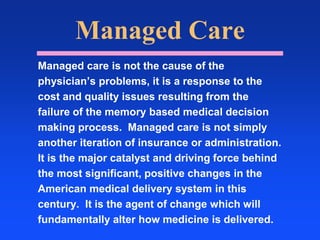 Managed CareManaged care is not the cause of thephysician’s problems, it is a response to thecost and quality issues resulting from thefailure of the memory based medical decisionmaking process.  Managed care is not simplyanother iteration of insurance or administration. It is the major catalyst and driving force behindthe most significant, positive changes in theAmerican medical delivery system in thiscentury.  It is the agent of change which willfundamentally alter how medicine is delivered.   
