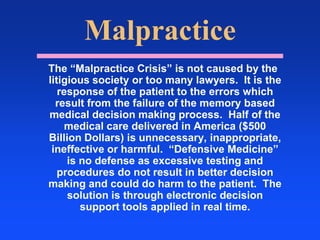 Malpractice  The “Malpractice Crisis” is not caused by the litigious society or too many lawyers.  It is the response of the patient to the errors which result from the failure of the memory based medical decision making process.  Half of the medical care delivered in America ($500 Billion Dollars) is unnecessary, inappropriate, ineffective or harmful.  “Defensive Medicine” is no defense as excessive testing and procedures do not result in better decision making and could do harm to the patient.  The solution is through electronic decision support tools applied in real time.