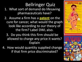 Bellringer Quiz
1. What sort of demand do lifesaving
pharmaceuticals have?
2. Assume a firm has a patent on the
cure for cancer, what would the graph
look like according to our theory of
the firm? Label DWL also.
3. Do you think this firm should be
allowed to charge any price it wants?
Explain
4. How would quantity supplied change
if that firm price discriminated?

 