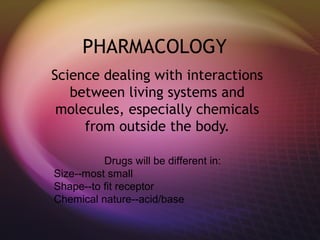 PHARMACOLOGY
Science dealing with interactions
between living systems and
molecules, especially chemicals
from outside the body.
Drugs will be different in:
Size--most small
Shape--to fit receptor
Chemical nature--acid/base
 