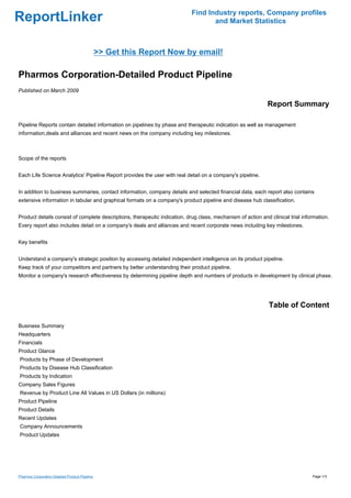 Find Industry reports, Company profiles
ReportLinker                                                                       and Market Statistics



                                                >> Get this Report Now by email!

Pharmos Corporation-Detailed Product Pipeline
Published on March 2009

                                                                                                             Report Summary

Pipeline Reports contain detailed information on pipelines by phase and therapeutic indication as well as management
information,deals and alliances and recent news on the company including key milestones.



Scope of the reports


Each Life Science Analytics' Pipeline Report provides the user with real detail on a company's pipeline.


In addition to business summaries, contact information, company details and selected financial data, each report also contains
extensive information in tabular and graphical formats on a company's product pipeline and disease hub classification.


Product details consist of complete descriptions, therapeutic indication, drug class, mechanism of action and clinical trial information.
Every report also includes detail on a company's deals and alliances and recent corporate news including key milestones.


Key benefits


Understand a company's strategic position by accessing detailed independent intelligence on its product pipeline.
Keep track of your competitors and partners by better understanding their product pipeline.
Monitor a company's research effectiveness by determining pipeline depth and numbers of products in development by clinical phase.




                                                                                                              Table of Content

Business Summary
Headquarters
Financials
Product Glance
Products by Phase of Development
Products by Disease Hub Classification
Products by Indication
Company Sales Figures
Revenue by Product Line All Values in US Dollars (in millions)
Product Pipeline
Product Details
Recent Updates
Company Announcements
Product Updates




Pharmos Corporation-Detailed Product Pipeline                                                                                    Page 1/3
 