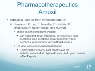 Pharmacotherapeutics
              Amoxil
 Amoxil is used to treat infections due to:
   Streptocci, E. coli, E. faecalis, P. mirabilis, H.
     influenzae, N. gonorrhoeae, and H.plyori.
      These bacterial infections include:
         Ear, nose and throat infections, genitourinary tract
         infections, skin infections, lower respiratory tract
         infections, and sexually transmitted diseases.
      Off label uses can include treatment of:
        Chlamydial infections, post prophylaxis for
         anthrax, endocarditis, Typhoid Fever, and Lyme Disease
         (eMedExpert).


                                                         3/16/2012
                                                                     17
 