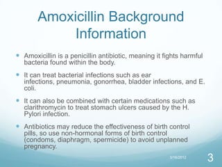 Amoxicillin Background
            Information
 Amoxicillin is a penicillin antibiotic, meaning it fights harmful
   bacteria found within the body.
 It can treat bacterial infections such as ear
   infections, pneumonia, gonorrhea, bladder infections, and E.
   coli.
 It can also be combined with certain medications such as
   clarithromycin to treat stomach ulcers caused by the H.
   Pylori infection.
 Antibiotics may reduce the effectiveness of birth control
   pills, so use non-hormonal forms of birth control
   (condoms, diaphragm, spermicide) to avoid unplanned
   pregnancy.
                                                       3/16/2012
                                                                      3
 