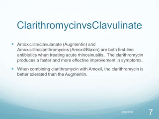 ClarithromycinvsClavulinate
 Amoxicillin/clavulanate (Augmentin) and
   Amoxicillin/clarithromycins (Amoxil/Biaxin) are both first-line
   antibiotics when treating acute rhinosinusitis. The clarithromycin
   produces a faster and more effective improvement in symptoms.
 When combining clarithromycin with Amoxil, the clarithromycin is
   better tolerated than the Augmentin.




                                                         3/16/2012
                                                                        7
 