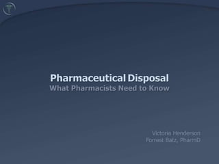 PharmaceuticalDisposalWhat Pharmacists Need to Know 	 Victoria Henderson 	Forrest Batz, PharmD 