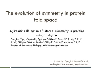 The evolution of symmetry in protein
fold space
Presenter: Douglas Myers-Turnbull
undergraduate student, bioinformatics
Systematic detection of internal symmetry in proteins
using CE-Symm
Douglas Myers-Turnbulla, Spencer E. Blivenb, Peter W. Rosec, Zaid K.
Azidd, Philippe Youkharibachee, Philip E. Bournef,*, Andreas Prlicc,*
Journal of Molecular Biology, under second-pass review.
 