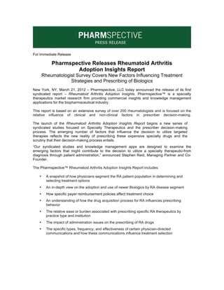 For Immediate Release

            Pharmspective Releases Rheumatoid Arthritis
                    Adoption Insights Report
       Rheumatologist Survey Covers New Factors Influencing Treatment
                   Strategies and Prescribing of Biologics
New York, NY, March 21, 2012 – Pharmspective, LLC today announced the release of its first
syndicated report – Rheumatoid Arthritis Adoption Insights. Pharmspective™ is a specialty
therapeutics market research firm providing commercial insights and knowledge management
applications for the biopharmaceutical industry.

This report is based on an extensive survey of over 200 rheumatologists and is focused on the
relative influence of clinical and non-clinical factors in prescriber decision-making.

The launch of the Rheumatoid Arthritis Adoption Insights Report begins a new series of
syndicated studies focused on Specialty Therapeutics and the prescriber decision-making
process. The emerging number of factors that influence the decision to utilize targeted
therapies reflects the new reality of prescribing these expensive specialty drugs and the
scrutiny that their decision-making process entails.
“Our syndicated studies and knowledge management apps are designed to examine the
emerging factors that might contribute to the decision to utilize a specialty therapeutic-from
diagnosis through patient administration,” announced Stephen Reid, Managing Partner and Co-
Founder.

The Pharmspective™ Rheumatoid Arthritis Adoption Insights Report includes:

   •     A snapshot of how physicians segment the RA patient population in determining and
         selecting treatment options
   •     An in-depth view on the adoption and use of newer Biologics by RA disease segment
   •     How specific payer reimbursement policies affect treatment choice
   •     An understanding of how the drug acquisition process for RA influences prescribing
         behavior
   •     The relative ease or burden associated with prescribing specific RA therapeutics by
         practice type and institution
   •     The impact of administration issues on the prescribing of RA drugs
   •     The specific types, frequency, and effectiveness of certain physician-directed
         communications and how these communications influence treatment selection
 