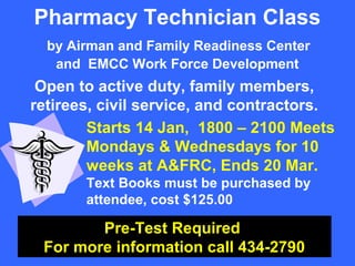 Pharmacy Technician Class
  by Airman and Family Readiness Center
   and EMCC Work Force Development
 Open to active duty, family members,
retirees, civil service, and contractors.
        Starts 14 Jan, 1800 – 2100 Meets
        Mondays & Wednesdays for 10
        weeks at A&FRC, Ends 20 Mar.
       Text Books must be purchased by
       attendee, cost $125.00

        Pre-Test Required
 For more information call 434-2790
 