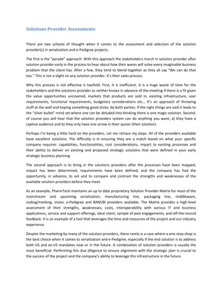 Solutions Provider Assessments
There are two schools of thought when it comes to the assessment and selection of the solution
provider(s) in serialization and e-Pedigree projects.
The first is the “parade” approach. With this approach the stakeholders march in solution provider after
solution provider early in the process to hear about how their wares will solve every imaginable business
problem that the client has. After a few, they tend to blend together as they all say “We can do that
too.” This is not a slight on any solution provider. It’s their sales process.
Why this process is not effective is twofold. First, it is inefficient. It is a huge waste of time for the
stakeholders and the solutions provider as neither knows in advance of the meeting if there is a fit given
the value opportunities uncovered, markets that products are sold in, existing infrastructure, user
requirements, functional requirements, budgetary considerations etc… It’s an approach of throwing
stuff at the wall and hoping something good sticks- by both parties. If the right things are said it leads to
the “silver bullet” mind set where one can be deluded into thinking there is one magic solution. Second,
of course you will hear that the solution providers system can do anything you want; a) they have a
captive audience and b) they only have one arrow in their quiver (their solution).
Perhaps I’m being a little hard on the providers. Let me retrace my steps. All of the providers available
have excellent solutions. The difficulty is in ensuring they are a match based on what your specific
company requires: capabilities, functionalities, cost considerations, impact to existing processes and
their ability to deliver on existing and proposed strategic solutions that were defined in your early
strategic business planning.
The second approach is to bring in the solutions providers after the processes have been mapped,
impact has been determined, requirements have been defined, and the company has had the
opportunity, in advance, to vet and to compare and contrast the strengths and weaknesses of the
available solution providers before they meet.
As an example, PharmTech maintains an up to date proprietary Solution Provider Matrix for most of the
mainstream and upcoming serialization, manufacturing line, packaging line, middleware,
coding/marking, vision, e-Pedigree and BAM/BI providers available. The Matrix provides a high-level
assessment of their strengths, weaknesses, costs, interoperability with various IT and business
applications, service and support offerings, ideal client, sample of past engagements, and off-the-record
feedback. It is an example of a tool that leverages the time and resources of the project and our industry
experience.
Despite the marketing by many of the solution providers, there rarely is a case where a one-stop-shop is
the best choice when it comes to serialization and e-Pedigree, especially if the end solution is to address
both US and ex-US mandates now or in the future. A combination of solution providers is usually the
most beneficial. Performing this due diligence to ensure alignment with the strategic plan is crucial to
the success of the project and the company’s ability to leverage this infrastructure in the future.
 