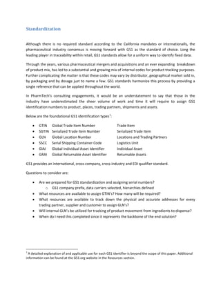 Standardization
Although there is no required standard according to the California mandates or internationally, the
pharmaceutical industry consensus is moving forward with GS1 as the standard of choice. Long the
leading player in traceability within retail, GS1 standards allow for a uniform way to identify fixed data.
Through the years, various pharmaceutical mergers and acquisitions and an ever expanding breakdown
of product mix, has led to a substantial and growing mix of internal codes for product tracking purposes.
Further complicating the matter is that these codes may vary by distributor, geographical market sold in,
by packaging and by dosage just to name a few. GS1 standards harmonize this process by providing a
single reference that can be applied throughout the world.
In PharmTech’s consulting engagements, it would be an understatement to say that those in the
industry have underestimated the sheer volume of work and time it will require to assign GS1
identification numbers to product, places, trading partners, shipments and assets.
Below are the foundational GS1 identification types1
:
• GTIN Global Trade Item Number Trade Item
• SGTIN Serialized Trade Item Number Serialized Trade Item
• GLN Global Location Number Locations and Trading Partners
• SSCC Serial Shipping Container Code Logistics Unit
• GIAI Global Individual Asset Identifier Individual Asset
• GRAI Global Returnable Asset Identifier Returnable Assets
GS1 provides an international, cross-company, cross-industry and EDI qualifier standard.
Questions to consider are:
• Are we prepared for GS1 standardization and assigning serial numbers?
o GS1 company prefix, data carriers selected, hierarchies defined
• What resources are available to assign GTIN’s? How many will be required?
• What resources are available to track down the physical and accurate addresses for every
trading partner, supplier and customer to assign GLN’s?
• Will internal GLN’s be utilized for tracking of product movement from ingredients to dispense?
• When do I need this completed since it represents the backbone of the end solution?
1
A detailed explanation of and applicable use for each GS1 identifier is beyond the scope of this paper. Additional
information can be found at the GS1.org website in the Resources section.
 