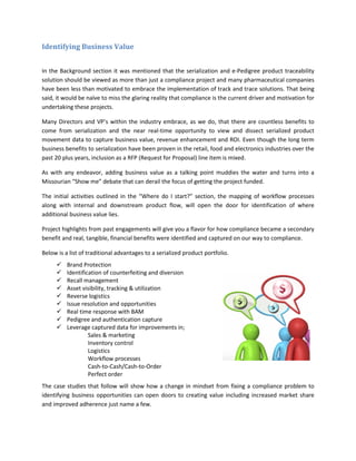 Identifying Business Value
In the Background section it was mentioned that the serialization and e-Pedigree product traceability
solution should be viewed as more than just a compliance project and many pharmaceutical companies
have been less than motivated to embrace the implementation of track and trace solutions. That being
said, it would be naïve to miss the glaring reality that compliance is the current driver and motivation for
undertaking these projects.
Many Directors and VP’s within the industry embrace, as we do, that there are countless benefits to
come from serialization and the near real-time opportunity to view and dissect serialized product
movement data to capture business value, revenue enhancement and ROI. Even though the long term
business benefits to serialization have been proven in the retail, food and electronics industries over the
past 20 plus years, inclusion as a RFP (Request for Proposal) line item is mixed.
As with any endeavor, adding business value as a talking point muddies the water and turns into a
Missourian “Show me” debate that can derail the focus of getting the project funded.
The initial activities outlined in the “Where do I start?” section, the mapping of workflow processes
along with internal and downstream product flow, will open the door for identification of where
additional business value lies.
Project highlights from past engagements will give you a flavor for how compliance became a secondary
benefit and real, tangible, financial benefits were identified and captured on our way to compliance.
Below is a list of traditional advantages to a serialized product portfolio.
The case studies that follow will show how a change in mindset from fixing a compliance problem to
identifying business opportunities can open doors to creating value including increased market share
and improved adherence just name a few.
 Brand Protection
 Identification of counterfeiting and diversion
 Recall management
 Asset visibility, tracking & utilization
 Reverse logistics
 Issue resolution and opportunities
 Real time response with BAM
 Pedigree and authentication capture
 Leverage captured data for improvements in;
Sales & marketing
Inventory control
Logistics
Workflow processes
Cash-to-Cash/Cash-to-Order
Perfect order
 