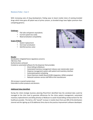 Business Value – Case 1
With increasing costs of drug development, finding ways to boost market share of existing branded
drugs which have gone off patent was of prime concern, as branded drugs have higher premium than
competing generics.
Challenge:
• Flat sales and generic equivalents
• Current system too costly
• Need serialization compatibility
Scope of Work:
• System replacement
• Item level serialization
• Identify business value
Results:
Serialization mitigated future regulatory concerns
700 Clinic Pilot
Authentication achieved
Created an automated software for the dispenser that provided,
• Direct billing to Medicare
• Automated inventory management reduces over-stock/under-stock
• Dispense management system with patient and inventory interface
• Automated patient scheduling
• Direct Electronic Health Record (EHR) integration, HIPAA compliant
• Reduced customer service staff 40% at the manufacturer
3% increase in overall market share
Extensible to other products and divisions
Additional Value Identified:
During the initial strategic business planning PharmTech identified how the serialized data could be
managed at the clinic level to generate efficiencies for the clinics patient management, automated
inventory replenishment and billing directly to Medicare to avoid missed billing reimbursement for the
healthcare provider. This led to a 3% “overall” increase in market share from just 30% of the distribution
channel and the signing up of 20 additional clinics due to the practice improvement software developed.
 