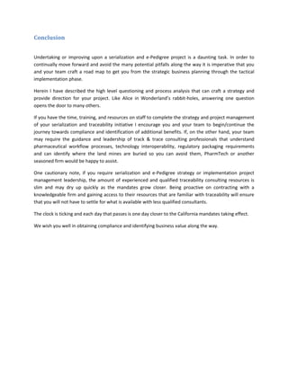 Conclusion
Undertaking or improving upon a serialization and e-Pedigree project is a daunting task. In order to
continually move forward and avoid the many potential pitfalls along the way it is imperative that you
and your team craft a road map to get you from the strategic business planning through the tactical
implementation phase.
Herein I have described the high level questioning and process analysis that can craft a strategy and
provide direction for your project. Like Alice in Wonderland’s rabbit-holes, answering one question
opens the door to many others.
If you have the time, training, and resources on staff to complete the strategy and project management
of your serialization and traceability initiative I encourage you and your team to begin/continue the
journey towards compliance and identification of additional benefits. If, on the other hand, your team
may require the guidance and leadership of track & trace consulting professionals that understand
pharmaceutical workflow processes, technology interoperability, regulatory packaging requirements
and can identify where the land mines are buried so you can avoid them, PharmTech or another
seasoned firm would be happy to assist.
One cautionary note, if you require serialization and e-Pedigree strategy or implementation project
management leadership, the amount of experienced and qualified traceability consulting resources is
slim and may dry up quickly as the mandates grow closer. Being proactive on contracting with a
knowledgeable firm and gaining access to their resources that are familiar with traceability will ensure
that you will not have to settle for what is available with less qualified consultants.
The clock is ticking and each day that passes is one day closer to the California mandates taking effect.
We wish you well in obtaining compliance and identifying business value along the way.
 