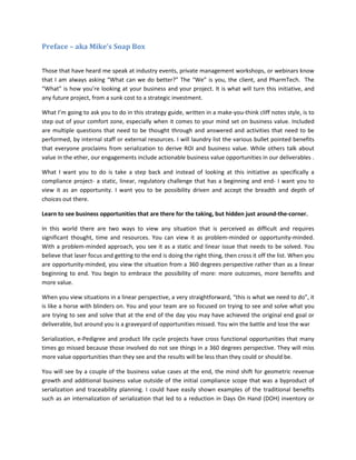 Preface – aka Mike’s Soap Box
Those that have heard me speak at industry events, private management workshops, or webinars know
that I am always asking “What can we do better?” The “We” is you, the client, and PharmTech. The
“What” is how you’re looking at your business and your project. It is what will turn this initiative, and
any future project, from a sunk cost to a strategic investment.
What I’m going to ask you to do in this strategy guide, written in a make-you-think cliff notes style, is to
step out of your comfort zone, especially when it comes to your mind set on business value. Included
are multiple questions that need to be thought through and answered and activities that need to be
performed, by internal staff or external resources. I will laundry list the various bullet pointed benefits
that everyone proclaims from serialization to derive ROI and business value. While others talk about
value in the ether, our engagements include actionable business value opportunities in our deliverables .
What I want you to do is take a step back and instead of looking at this initiative as specifically a
compliance project- a static, linear, regulatory challenge that has a beginning and end- I want you to
view it as an opportunity. I want you to be possibility driven and accept the breadth and depth of
choices out there.
Learn to see business opportunities that are there for the taking, but hidden just around-the-corner.
In this world there are two ways to view any situation that is perceived as difficult and requires
significant thought, time and resources. You can view it as problem-minded or opportunity-minded.
With a problem-minded approach, you see it as a static and linear issue that needs to be solved. You
believe that laser focus and getting to the end is doing the right thing, then cross it off the list. When you
are opportunity-minded, you view the situation from a 360 degrees perspective rather than as a linear
beginning to end. You begin to embrace the possibility of more: more outcomes, more benefits and
more value.
When you view situations in a linear perspective, a very straightforward, “this is what we need to do”, it
is like a horse with blinders on. You and your team are so focused on trying to see and solve what you
are trying to see and solve that at the end of the day you may have achieved the original end goal or
deliverable, but around you is a graveyard of opportunities missed. You win the battle and lose the war
Serialization, e-Pedigree and product life cycle projects have cross functional opportunities that many
times go missed because those involved do not see things in a 360 degrees perspective. They will miss
more value opportunities than they see and the results will be less than they could or should be.
You will see by a couple of the business value cases at the end, the mind shift for geometric revenue
growth and additional business value outside of the initial compliance scope that was a byproduct of
serialization and traceability planning. I could have easily shown examples of the traditional benefits
such as an internalization of serialization that led to a reduction in Days On Hand (DOH) inventory or
 