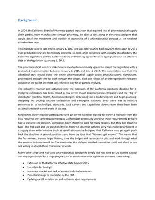 Background
In 2004, the California Board of Pharmacy passed legislation that required that all pharmaceutical supply
chain parties, from manufacturer through pharmacy, be able to pass along an electronic pedigree that
would detail the movement and transfer of ownership of a pharmaceutical product at the smallest
saleable item level.
This mandate was to take effect January 1, 2007 and was later pushed back to 2009, then again to 2011
over production line and technology concerns. In 2008, after convening with industry stakeholders, the
California Legislature and the California Board of Pharmacy agreed to once again push back the effective
date of the legislation to January 1, 2015.
The pharmaceutical industry stakeholders involved unanimously agreed to accept the legislation with a
graduated implementation between January 1, 2015 and July 1, 2017. The expectation was that this
additional stay would allow the entire pharmaceutical supply chain (manufacturers, distributors,
pharmacies) enough time to work through the design, pilot and rollout of an interoperable e-Pedigree
solution in the safest and most cost-effective way for all parties involved.
The industry’s reaction and activities since the extension of the California mandates deadline for e-
Pedigree compliance has been mixed. A few of the major pharmaceutical companies and the “Big 3”
distributors (Cardinal Health, AmerisourceBergen, McKesson) took a leadership role and began planning,
designing and piloting possible serialization and e-Pedigree solutions. Since there was no industry
consensus as to technology, standards, data carriers and capabilities downstream these have been
accomplished with varied levels of success.
Meanwhile, other industry participants have sat on the sidelines looking for either a mandate from the
FDA requiring the same requirements as California or potentially usurping those requirements or have
had a wait-and-see position. Companies have chosen to wait for many reasons, but they boil down to
two. The first wait-and-see position derives from the idea that with the very real challenges inherent in
a supply chain wide initiative such as serialization and e-Pedigree, that California may yet again push
back the deadline. A second position stems from the idea that “Pioneers get arrows.” This means that
the first-movers, namely large Pharma, have the budget and resources to pilot and work through what
the eventual solution would be. The companies that delayed decided they either could not afford or are
not willing to absorb these trial and error costs.
Many other large and mid-sized pharmaceutical companies simply did not want to lay out the capital
and deploy resources for a large project such as serialization with legitimate concerns surrounding:
• Extension of the California effective date beyond 2015
• Uncertain technology
• Immature market and lack of proven technical resources
• Potential change to mandates by the FDA
• Evolving ex-US serialization and authentication requirements
 