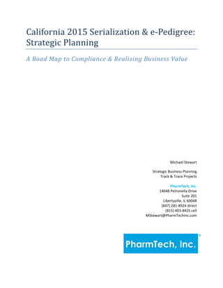 California 2015 Serialization & e-Pedigree:
Strategic Planning
A Road Map to Compliance & Realizing Business Value
Michael Stewart
Strategic Business Planning
Track & Trace Projects
PharmTech, Inc.
14048 Petronella Drive
Suite 201
Libertyville, IL 60048
(847) 281-8924 direct
(815) 403-8425 cell
MStewart@PharmTechInc.com
 