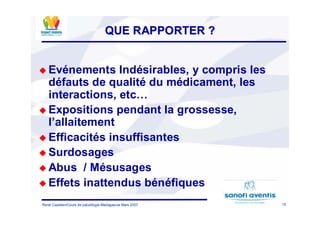 15René Cazetien/Cours de paludilogie-Madagascar Mars 2007
QUE RAPPORTER ?QUE RAPPORTER ?
Evénements Indésirables, y compris les
défauts de qualité du médicament, les
interactions, etc…
Expositions pendant la grossesse,
l’allaitement
Efficacités insuffisantes
Surdosages
Abus / Mésusages
Effets inattendus bénéfiques
 