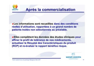 16René Cazetien/Cours de paludilogie-Madagascar Mars 2007
AprAprèès la commercialisations la commercialisation
Les informations sont recueillies dans des conditions
réelles d’utilisation, rapportées à un grand nombre de
patients traités non sélectionnés au préalable.
Elles complètent les données des études cliniques pour
affiner le profil de tolérance de nos médicaments,
actualiser le Résumé des Caractéristiques du produit
(RCP) et re-évaluer le rapport bénéfice risque.
 