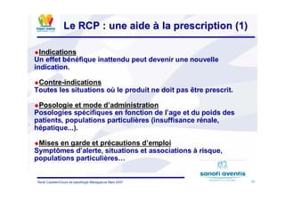 17René Cazetien/Cours de paludilogie-Madagascar Mars 2007
Le RCP : une aideLe RCP : une aide àà la prescription (1)la prescription (1)
Indications
Un effet bénéfique inattendu peut devenir une nouvelle
indication.
Contre-indications
Toutes les situations où le produit ne doit pas être prescrit.
Posologie et mode d’administration
Posologies spécifiques en fonction de l’age et du poids des
patients, populations particulières (insuffisance rénale,
hépatique...).
Mises en garde et précautions d’emploi
Symptômes d’alerte, situations et associations à risque,
populations particulières…
 