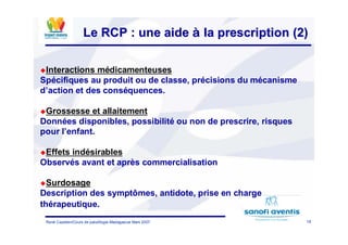 18René Cazetien/Cours de paludilogie-Madagascar Mars 2007
Le RCP : une aideLe RCP : une aide àà la prescription (2)la prescription (2)
Interactions médicamenteuses
Spécifiques au produit ou de classe, précisions du mécanisme
d’action et des conséquences.
Grossesse et allaitement
Données disponibles, possibilité ou non de prescrire, risques
pour l’enfant.
Effets indésirables
Observés avant et après commercialisation
Surdosage
Description des symptômes, antidote, prise en charge
thérapeutique.
 