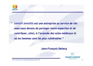 19René Cazetien/Cours de paludilogie-Madagascar Mars 2007
“ sanofi aventis est une entreprise au service de vie:
nous nous devons de partager notre expertise et de
contribuer, ainsi, à l’avancée des soins médicaux là
où les hommes sont les plus vulnérables “
Jean-François Dehecq
 